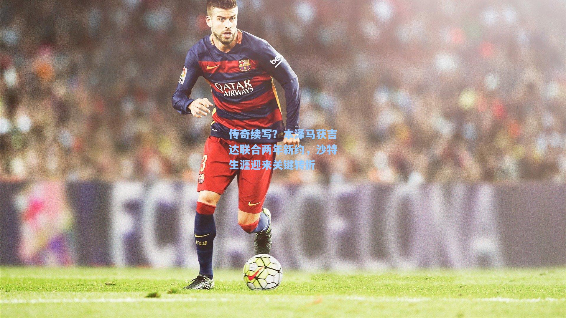 海星体育直播|传奇续写？本泽马获吉达联合两年新约，沙特生涯迎来关键转折